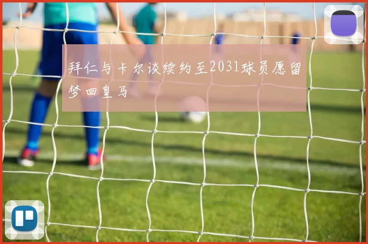 拜仁与卡尔谈续约至2031球员愿留梦回皇马