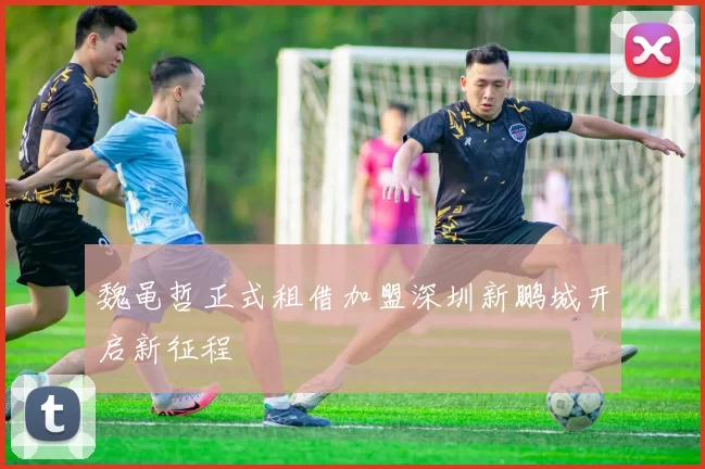 魏黾哲正式租借加盟深圳新鹏城开启新征程