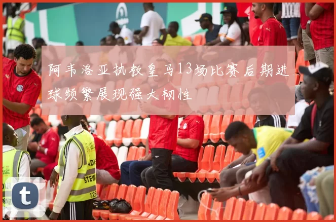 阿韦洛亚执教皇马13场比赛后期进球频繁展现强大韧性
