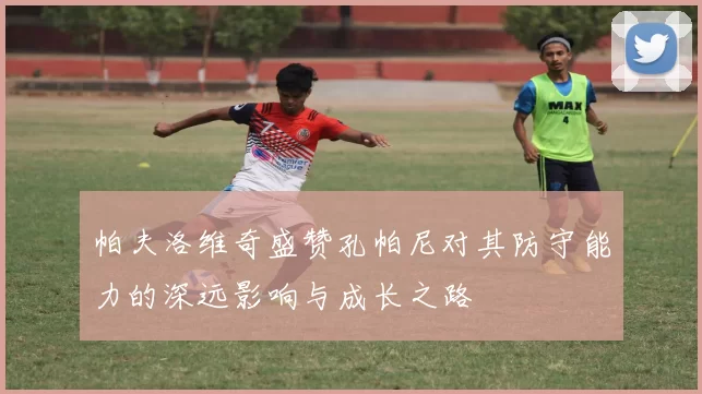 帕夫洛维奇盛赞孔帕尼对其防守能力的深远影响与成长之路
