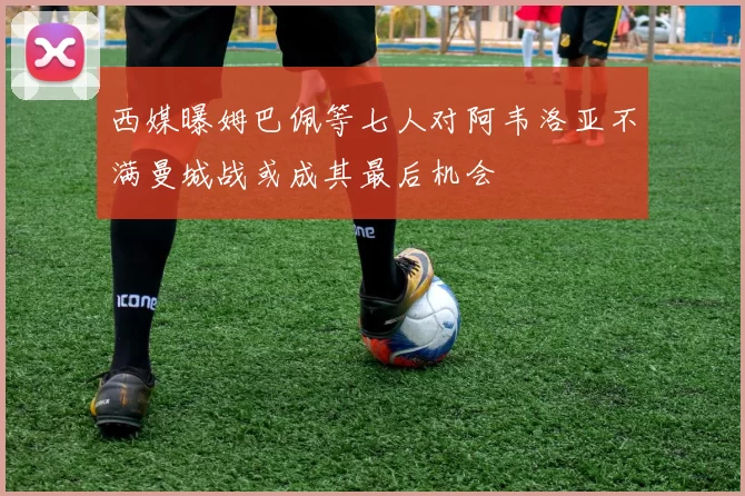 西媒曝姆巴佩等七人对阿韦洛亚不满曼城战或成其最后机会