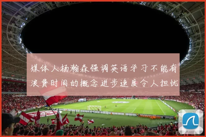 媒体人杨瀚森强调英语学习不能有浪费时间的概念进步速度令人担忧