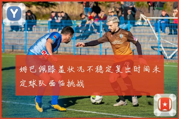 姆巴佩膝盖状况不稳定复出时间未定球队面临挑战