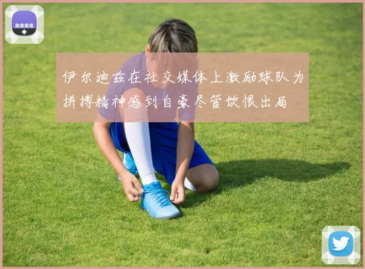 伊尔迪兹在社交媒体上激励球队为拼搏精神感到自豪尽管饮恨出局