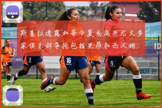 斯基拉透露加蒂今夏或离开尤文多家俱乐部争抢包括里昂和西汉姆