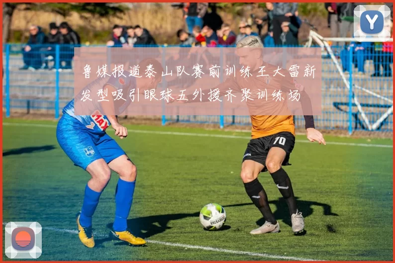 鲁媒报道泰山队赛前训练王大雷新发型吸引眼球五外援齐聚训练场