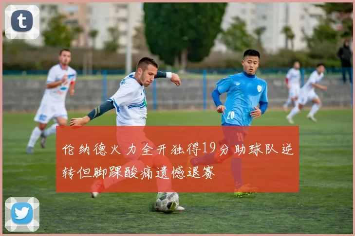 伦纳德火力全开独得19分助球队逆转但脚踝酸痛遗憾退赛