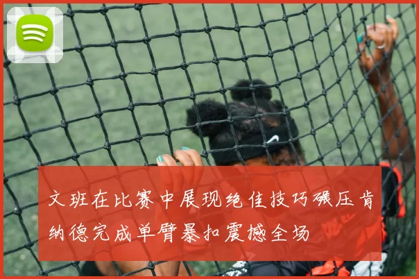 文班在比赛中展现绝佳技巧碾压肯纳德完成单臂暴扣震撼全场