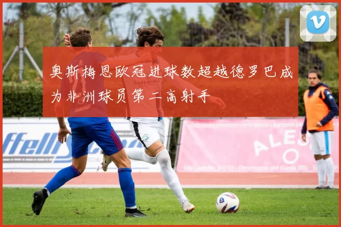 奥斯梅恩欧冠进球数超越德罗巴成为非洲球员第二高射手