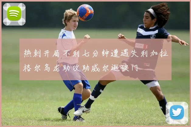 热刺开局不利七分钟遭遇失利加拉格尔乌龙助攻助威尔逊破门