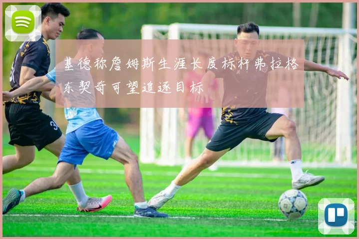 基德称詹姆斯生涯长度标杆弗拉格东契奇可望追逐目标