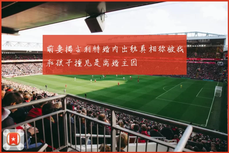 前妻揭古利特婚内出轨真相称被我和孩子撞见是离婚主因