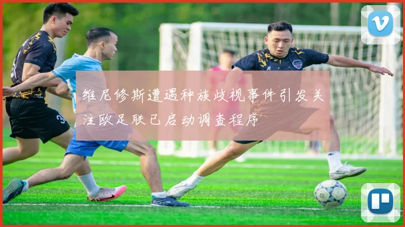 维尼修斯遭遇种族歧视事件引发关注欧足联已启动调查程序