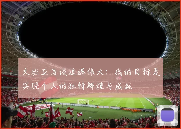 文班亚马谈追逐伟大：我的目标是实现个人的独特辉煌与成就