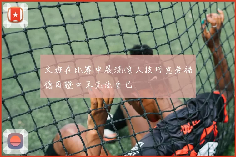 文班在比赛中展现惊人技巧克劳福德目瞪口呆无法自已
