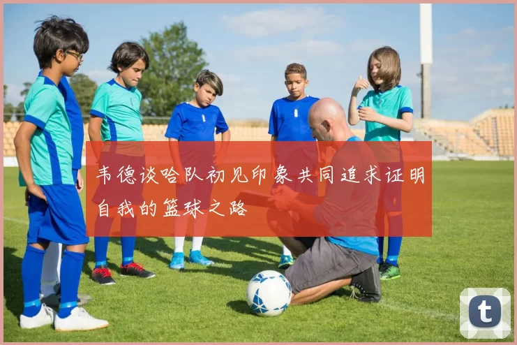 韦德谈哈队初见印象共同追求证明自我的篮球之路