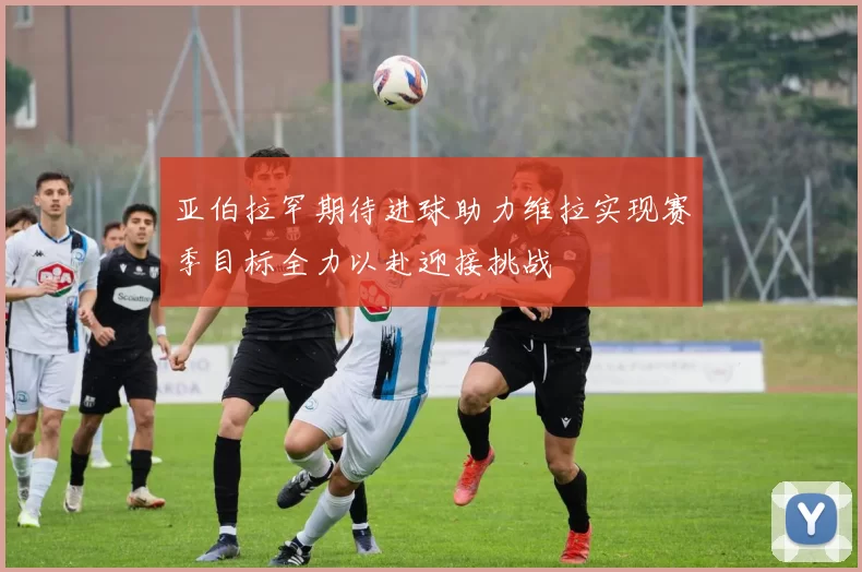 亚伯拉罕期待进球助力维拉实现赛季目标全力以赴迎接挑战