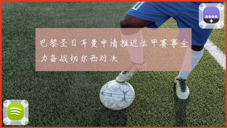 巴黎圣日耳曼申请推迟法甲赛事全力备战切尔西对决