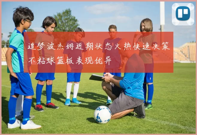 追梦波杰姆近期状态火热快速决策不粘球篮板表现优异