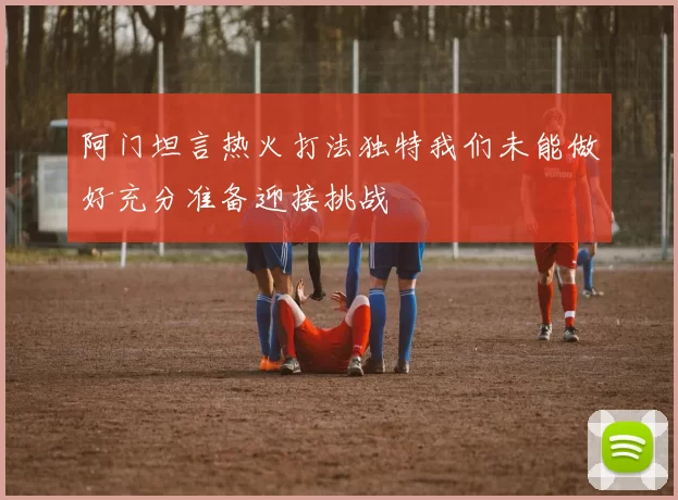 阿门坦言热火打法独特我们未能做好充分准备迎接挑战