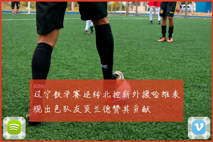 辽宁教学赛逆转北控新外援哈维表现出色队友莫兰德赞其贡献