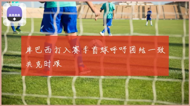 库巴西打入赛季首球呼吁团结一致共克时艰