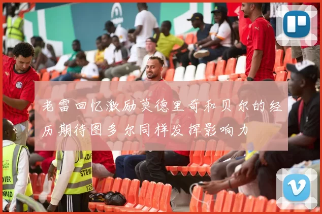 老雷回忆激励莫德里奇和贝尔的经历期待图多尔同样发挥影响力