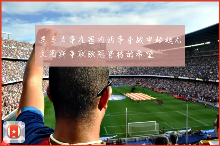 罗马力争在塞内西争夺战中超越尤文图斯争取欧冠资格的希望