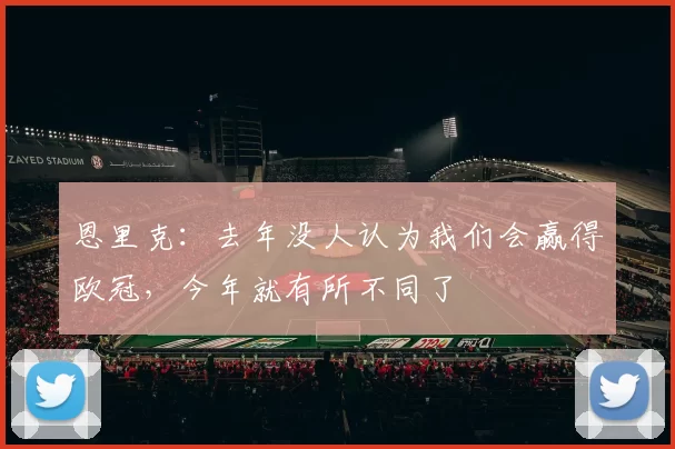 恩里克：去年没人认为我们会赢得欧冠，今年就有所不同了