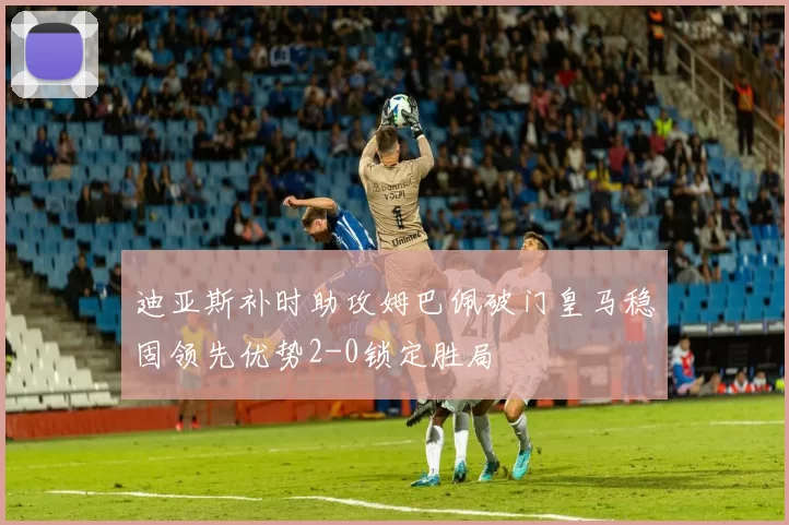 迪亚斯补时助攻姆巴佩破门皇马稳固领先优势2-0锁定胜局