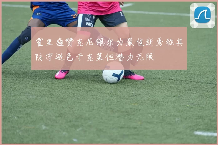 霍里盛赞克尼佩尔为最佳新秀称其防守逊色于克莱但潜力无限