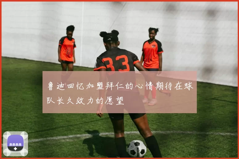 鲁迪回忆加盟拜仁的心情期待在球队长久效力的愿望