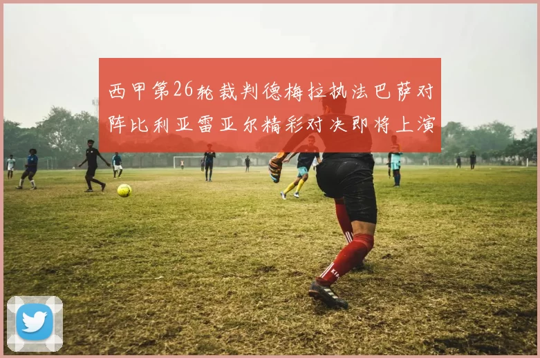 西甲第26轮裁判德梅拉执法巴萨对阵比利亚雷亚尔精彩对决即将上演