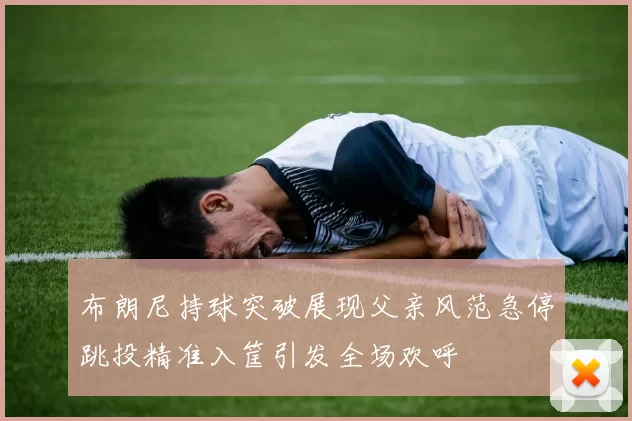 布朗尼持球突破展现父亲风范急停跳投精准入筐引发全场欢呼