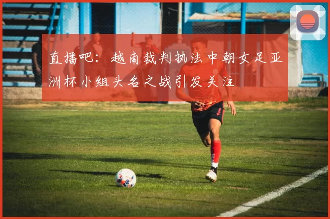 直播吧：越南裁判执法中朝女足亚洲杯小组头名之战引发关注